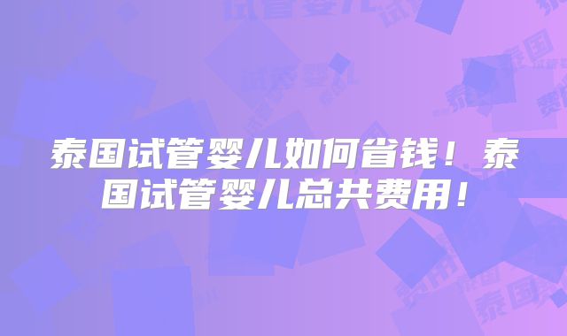泰国试管婴儿如何省钱！泰国试管婴儿总共费用！