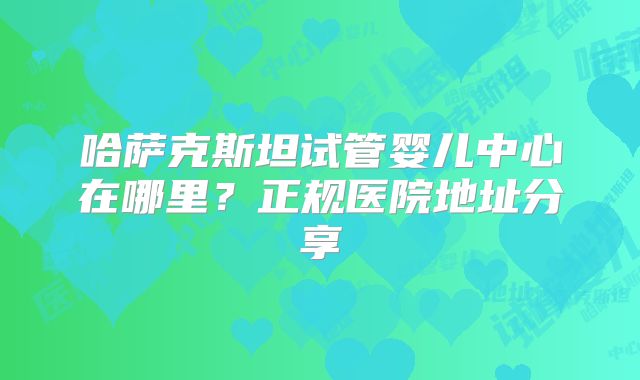 哈萨克斯坦试管婴儿中心在哪里？正规医院地址分享