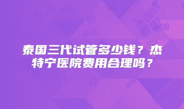 泰国三代试管多少钱?杰特宁医院费用合理吗?