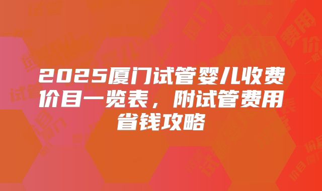 2025厦门试管婴儿收费价目一览表，附试管费用省钱攻略