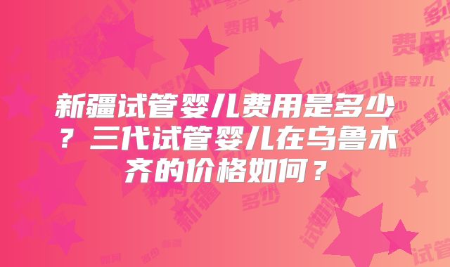 新疆试管婴儿费用是多少？三代试管婴儿在乌鲁木齐的价格如何？