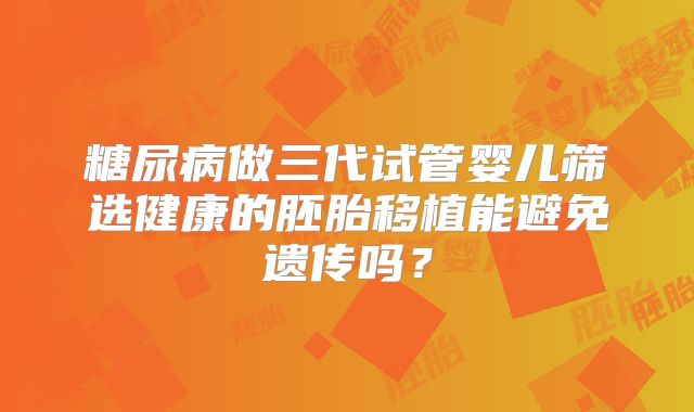 糖尿病做三代试管婴儿筛选健康的胚胎移植能避免遗传吗？