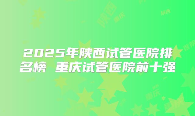 2025年陕西试管医院排名榜 重庆试管医院前十强