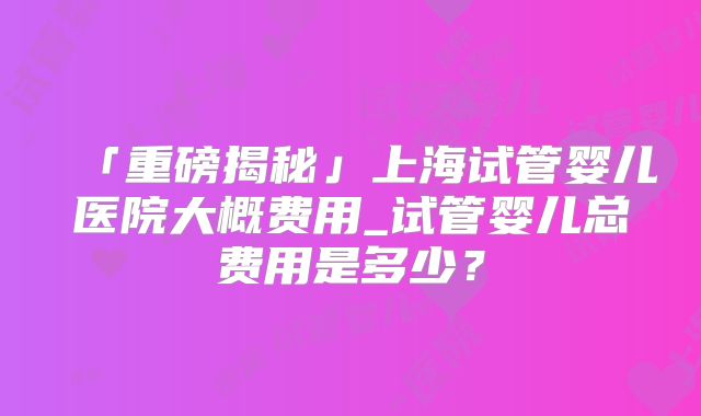 「重磅揭秘」上海试管婴儿医院大概费用_试管婴儿总费用是多少?
