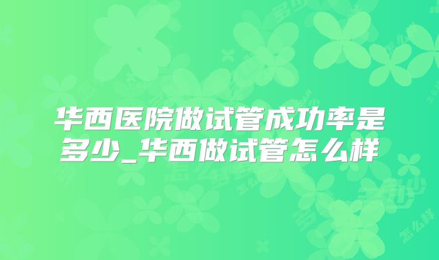 华西医院做试管成功率是多少_华西做试管怎么样
