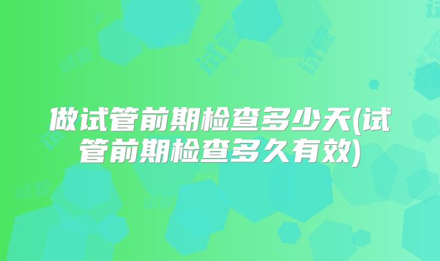 做试管前期检查多少天(试管前期检查多久有效)