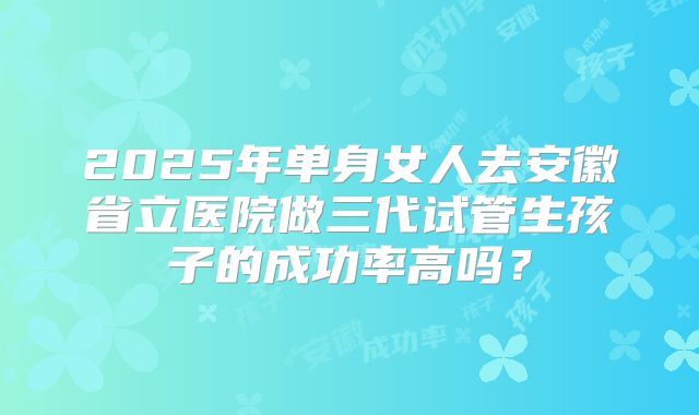 2025年单身女人去安徽省立医院做三代试管生孩子的成功率高吗？