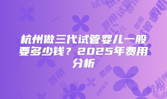 杭州做三代试管婴儿一般要多少钱?2025年费用分析
