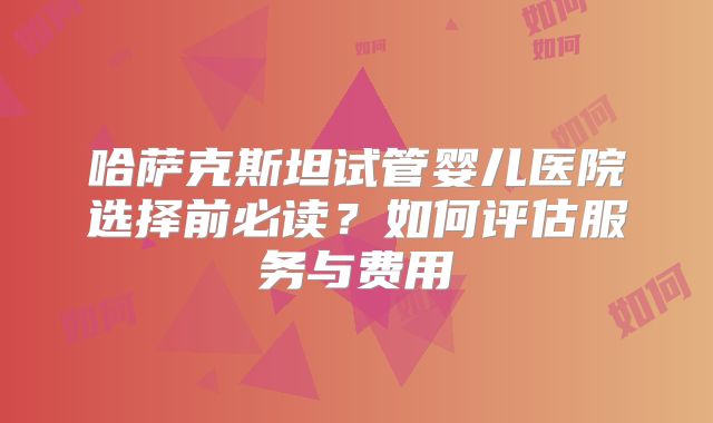 哈萨克斯坦试管婴儿医院选择前必读？如何评估服务与费用