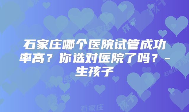 石家庄哪个医院试管成功率高？你选对医院了吗？-生孩子