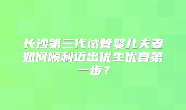 长沙第三代试管婴儿夫妻如何顺利迈出优生优育第一步？