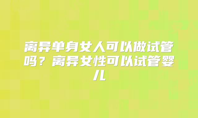 离异单身女人可以做试管吗?离异女性可以试管婴儿