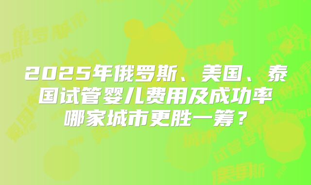 2025年俄罗斯、美国、泰国试管婴儿费用及成功率哪家城市更胜一筹？