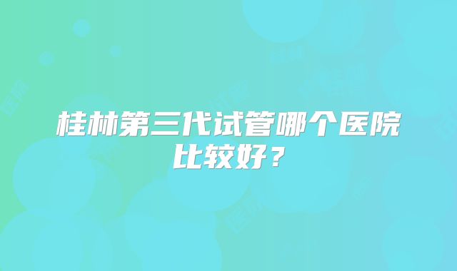 桂林第三代试管哪个医院比较好？