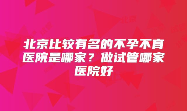 北京比较有名的不孕不育医院是哪家?做试管哪家医院好