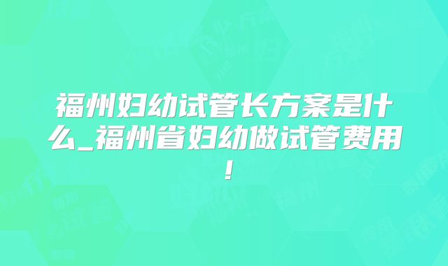 福州妇幼试管长方案是什么_福州省妇幼做试管费用！