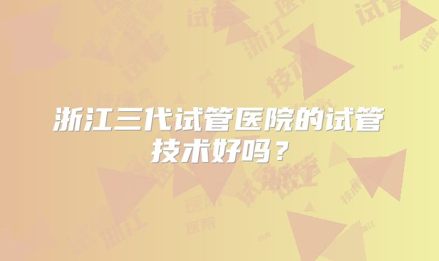 浙江三代试管医院的试管技术好吗?