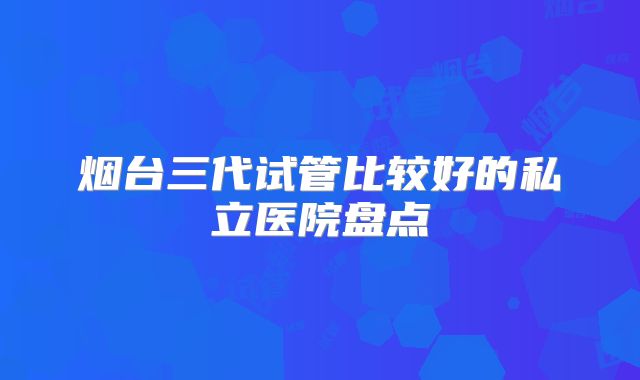 烟台三代试管比较好的私立医院盘点