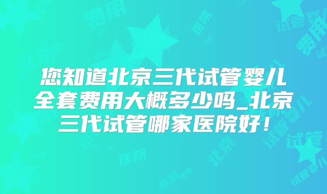 您知道北京三代试管婴儿全套费用大概多少吗_北京三代试管哪家医院好!
