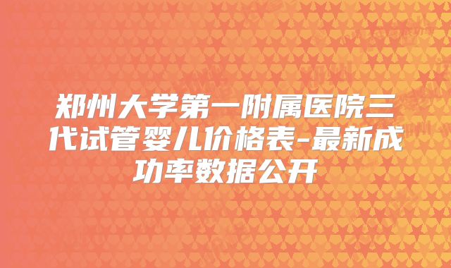 郑州大学第一附属医院三代试管婴儿价格表-最新成功率数据公开