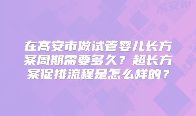 在高安市做试管婴儿长方案周期需要多久?超长方案促排流程是怎么样的?