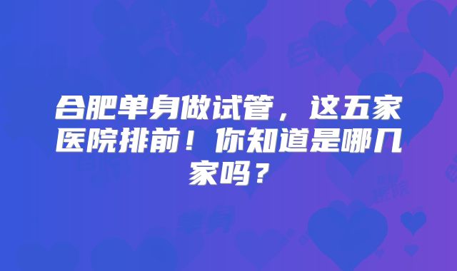 合肥单身做试管，这五家医院排前！你知道是哪几家吗？