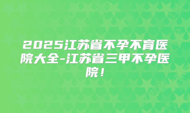 2025江苏省不孕不育医院大全-江苏省三甲不孕医院！