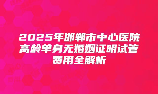 2025年邯郸市中心医院高龄单身无婚姻证明试管费用全解析