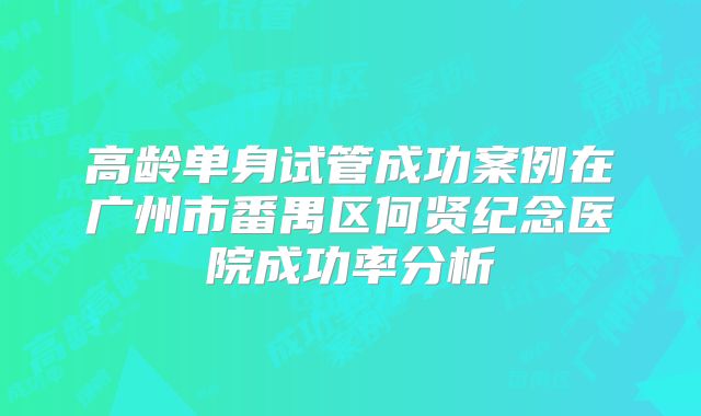 高龄单身试管成功案例在广州市番禺区何贤纪念医院成功率分析