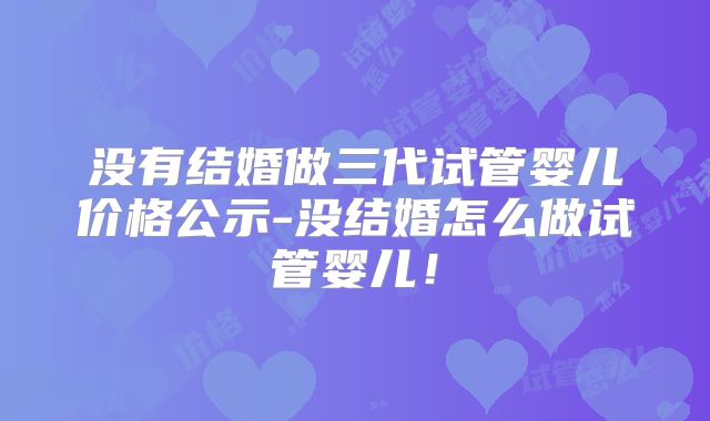没有结婚做三代试管婴儿价格公示-没结婚怎么做试管婴儿！