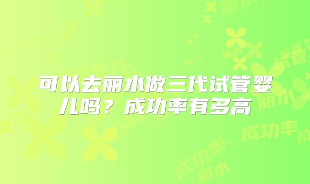 可以去丽水做三代试管婴儿吗？成功率有多高