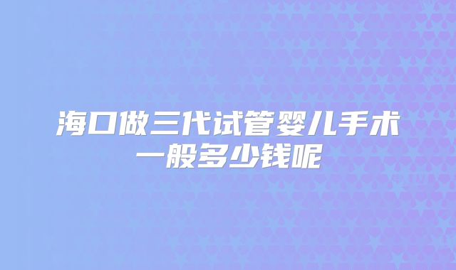海口做三代试管婴儿手术一般多少钱呢