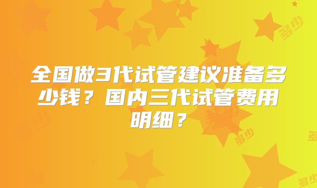 全国做3代试管建议准备多少钱？国内三代试管费用明细？