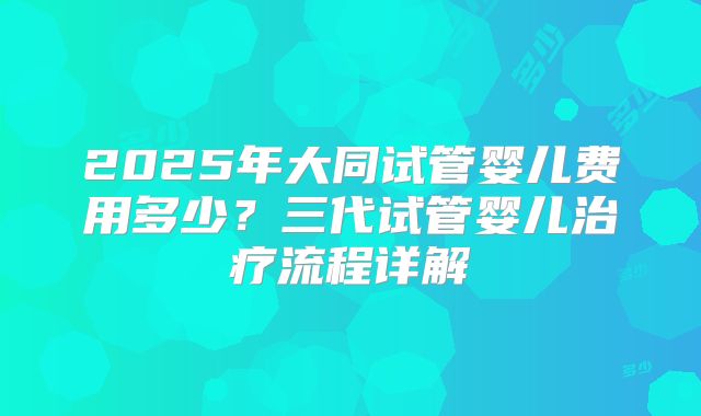 2025年大同试管婴儿费用多少？三代试管婴儿治疗流程详解