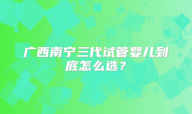 广西南宁三代试管婴儿到底怎么选？