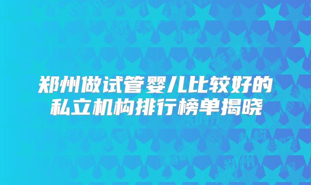郑州做试管婴儿比较好的私立机构排行榜单揭晓