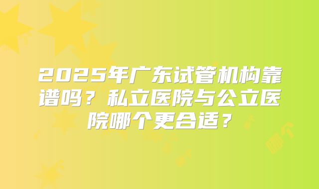 2025年广东试管机构靠谱吗？私立医院与公立医院哪个更合适？