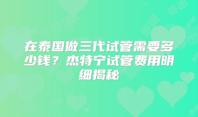 在泰国做三代试管需要多少钱？杰特宁试管费用明细揭秘