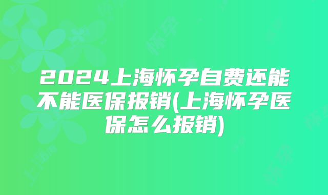 2024上海怀孕自费还能不能医保报销(上海怀孕医保怎么报销)