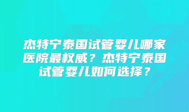 杰特宁泰国试管婴儿哪家医院最权威?杰特宁泰国试管婴儿如何选择?