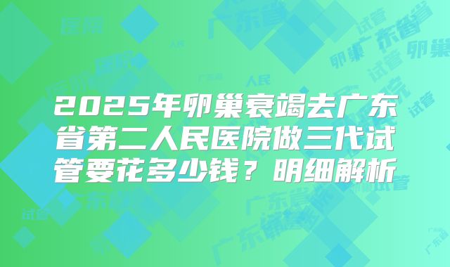 2025年卵巢衰竭去广东省第二人民医院做三代试管要花多少钱？明细解析