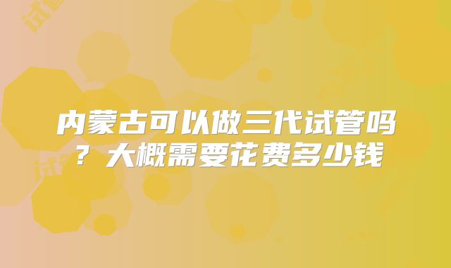 内蒙古可以做三代试管吗？大概需要花费多少钱