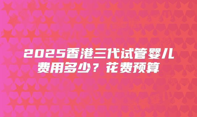 2025香港三代试管婴儿费用多少？花费预算