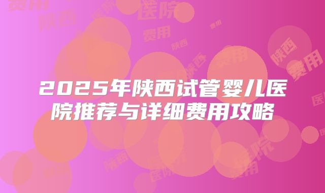 2025年陕西试管婴儿医院推荐与详细费用攻略