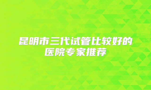 昆明市三代试管比较好的医院专家推荐