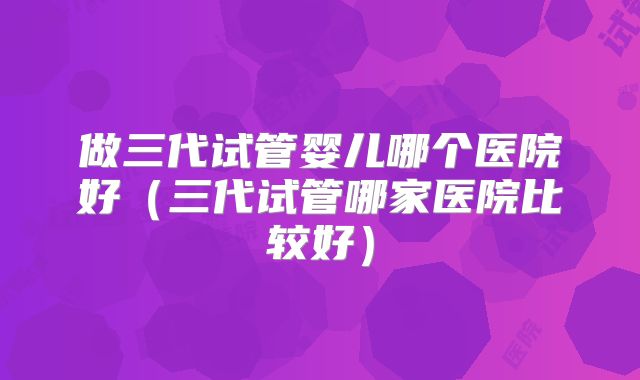 做三代试管婴儿哪个医院好（三代试管哪家医院比较好）