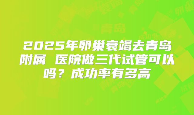 2025年卵巢衰竭去青岛附属 医院做三代试管可以吗?成功率有多高