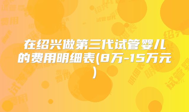 在绍兴做第三代试管婴儿的费用明细表(8万-15万元)