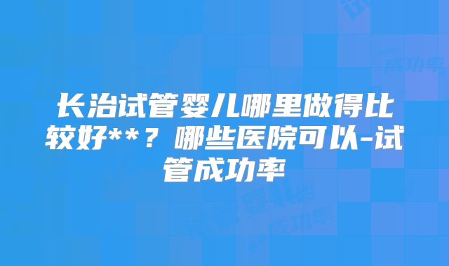 长治试管婴儿哪里做得比较好**?哪些医院可以-试管成功率