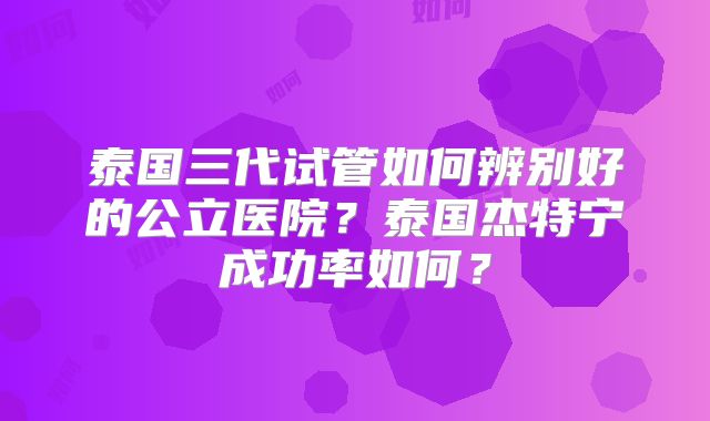 泰国三代试管如何辨别好的公立医院?泰国杰特宁成功率如何?